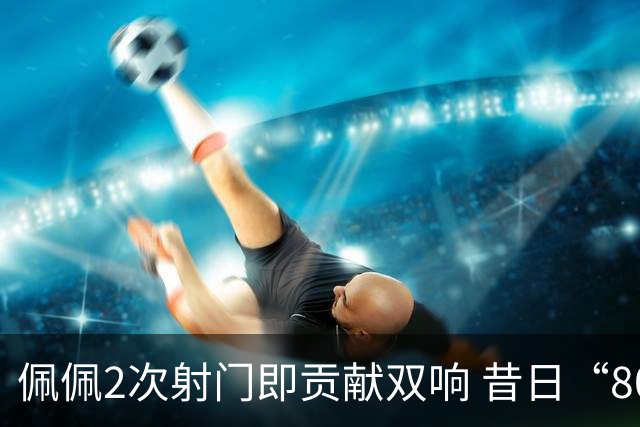 佩佩2次射门即贡献双响 昔日“8000万先生”自证成功