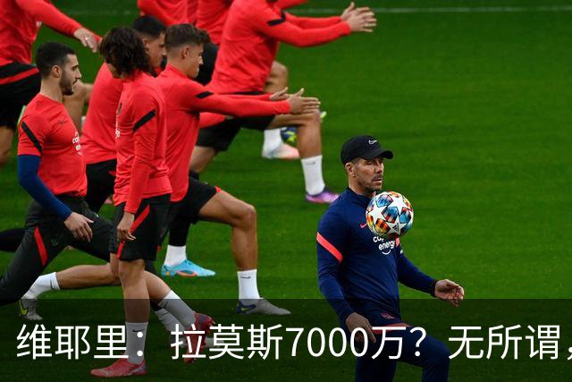 维耶里：拉莫斯7000万？无所谓，他非常强；我会多给300万留住DV9