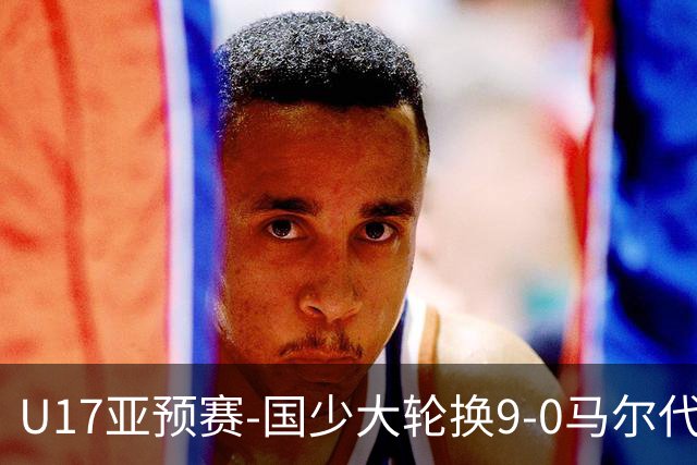 U17亚预赛-国少大轮换9-0马尔代夫 国少3连胜末轮将战韩国